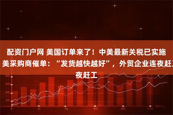 配资门户网 美国订单来了！中美最新关税已实施，美采购商催单：“发货越快越好”，外贸企业连夜赶工