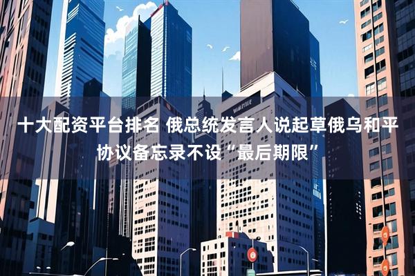 十大配资平台排名 俄总统发言人说起草俄乌和平协议备忘录不设“最后期限”