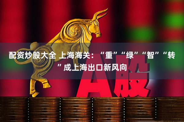 配资炒股大全 上海海关：“重”“绿”“智”“转”成上海出口新风向