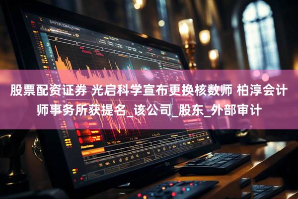 股票配资证券 光启科学宣布更换核数师 柏淳会计师事务所获提名_该公司_股东_外部审计