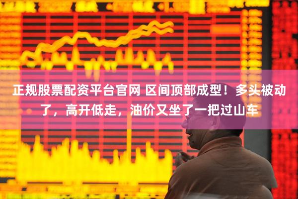 正规股票配资平台官网 区间顶部成型！多头被动了，高开低走，油价又坐了一把过山车