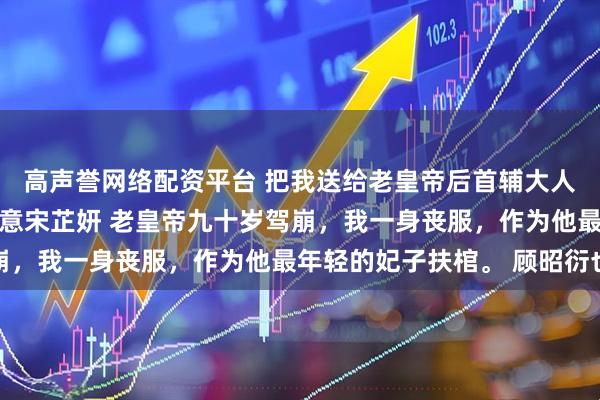 高声誉网络配资平台 把我送给老皇帝后首辅大人悔不当初 顾昭衍温书意宋芷妍 老皇帝九十岁驾崩，我一身丧服，作为他最年轻的妃子扶棺。 顾昭衍也